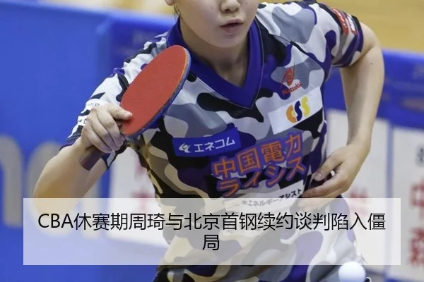 CBA休赛期周琦与北京首钢续约谈判陷入僵局