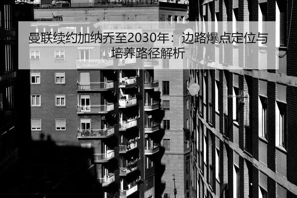 曼联续约加纳乔至2030年：边路爆点定位与培养路径解析